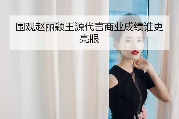 围观赵丽颖王源代言商业成绩谁更亮眼